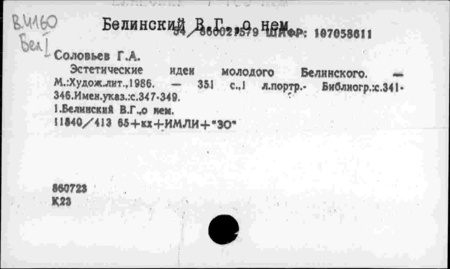 ﻿Шй Ве™вск1«/адги!),щли,:
Соловьев Г.А.
Эстетические идеи молодого Белинского. — М.гХудож лит, 1986. - 351 с.,1 л.портр.- Библиогр.ж.34Ь 34б.Имен.указ.:с.347-349.	•
I.Белинский В.Г,о мм.
11140/413 М+ы+ИМЛИ+’ЗО*
860723 К23